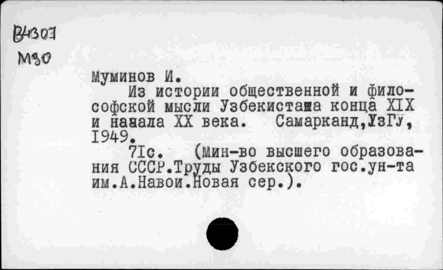 ﻿NW
муминов И.
Из истории общественной и философской мысли Узбекистава конца XIX и нааала XX века. Самарканд,1зГУ, 1949.
71с. (мин-во высшего образования СССР.Труды Узбекского гос.ун-та им.А.Навои.Новая сер.).